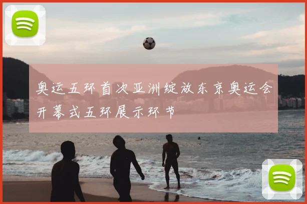 奥运五环首次亚洲绽放东京奥运会开幕式五环展示环节