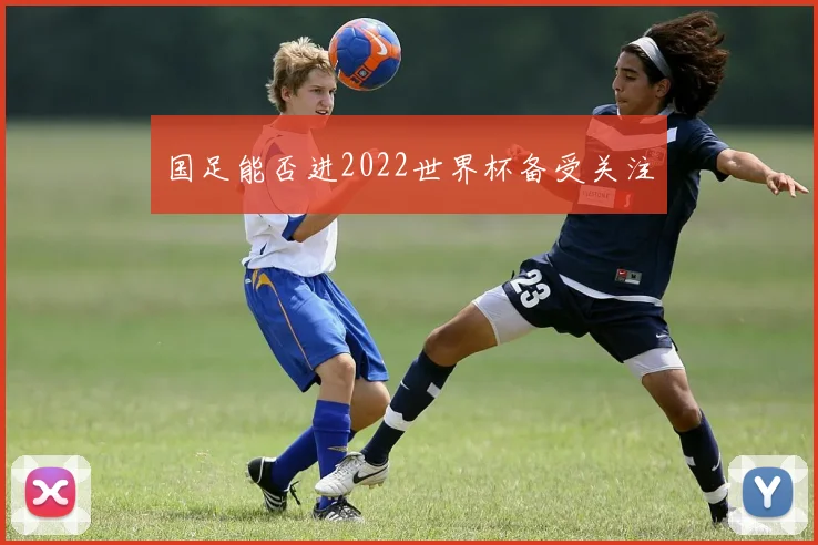 国足能否进2022世界杯备受关注