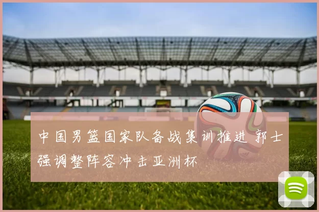 中国男篮国家队备战集训推进 郭士强调整阵容冲击亚洲杯