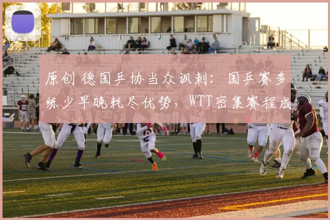 原创 德国乒协当众讽刺：国乒赛多练少早晚耗尽优势，WTT密集赛程成最大争议