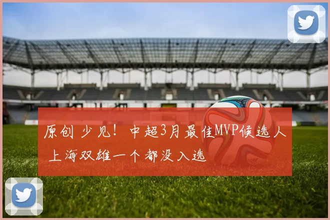 原创 少见！中超3月最佳MVP候选人 上海双雄一个都没入选
