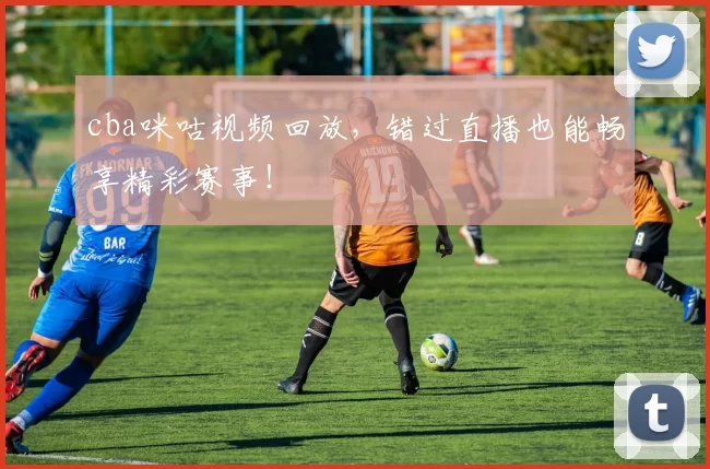 cba咪咕视频回放，错过直播也能畅享精彩赛事！