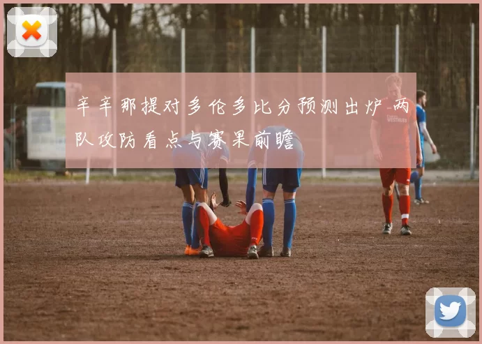 辛辛那提对多伦多比分预测出炉 两队攻防看点与赛果前瞻