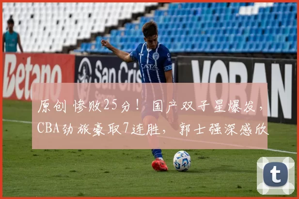 原创 惨败25分！国产双子星爆发，CBA劲旅豪取7连胜，郭士强深感欣慰！