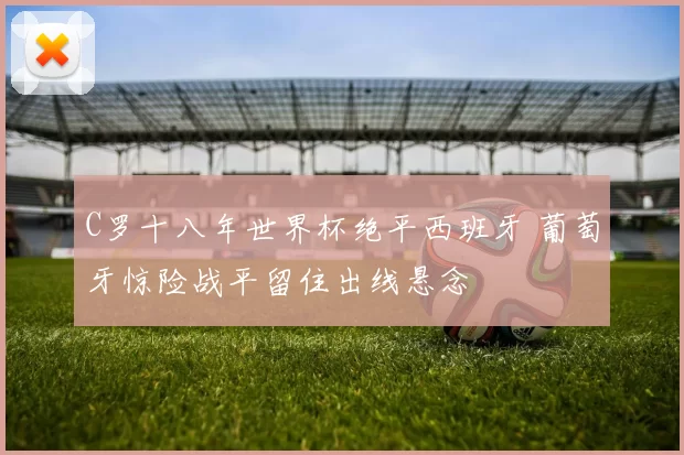 C罗十八年世界杯绝平西班牙 葡萄牙惊险战平留住出线悬念