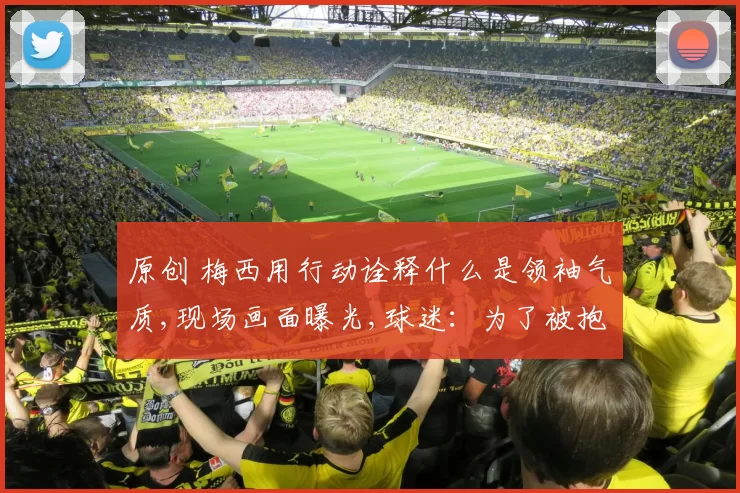 原创 梅西用行动诠释什么是领袖气质,现场画面曝光,球迷：为了被抱一下