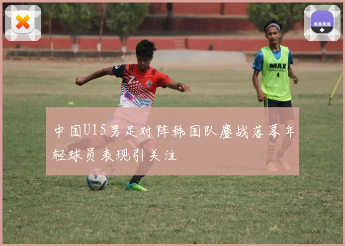 中国U15男足对阵韩国队鏖战落幕年轻球员表现引关注
