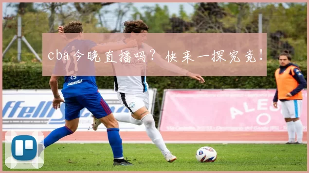 cba今晚直播吗?快来一探究竟!