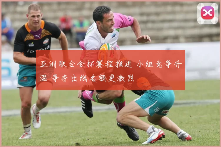 亚洲联合会杯赛程推进 小组竞争升温 争夺出线名额更激烈