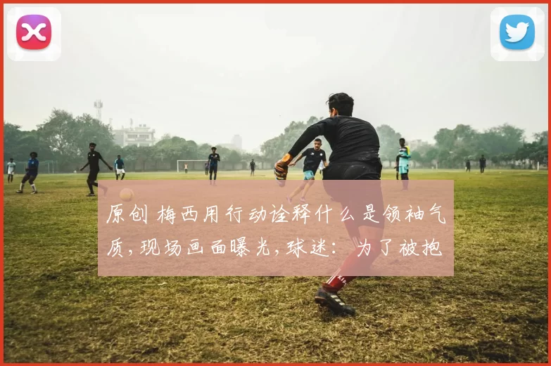 原创 梅西用行动诠释什么是领袖气质,现场画面曝光,球迷：为了被抱一下