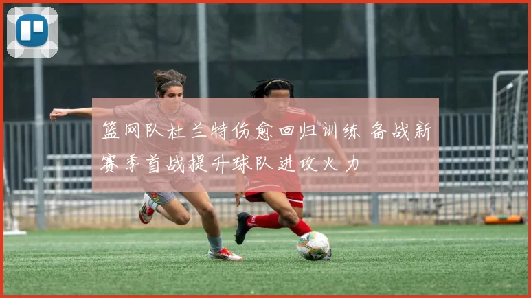 篮网队杜兰特伤愈回归训练 备战新赛季首战提升球队进攻火力