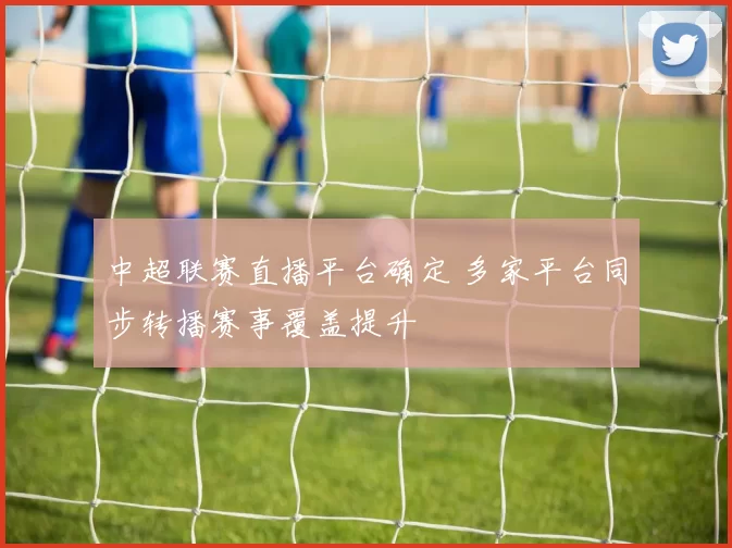 中超联赛直播平台确定 多家平台同步转播赛事覆盖提升