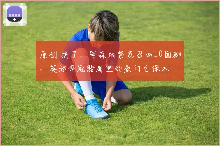 原创 拼了！阿森纳紧急召回10国脚，英超争冠赌局里的豪门自保术