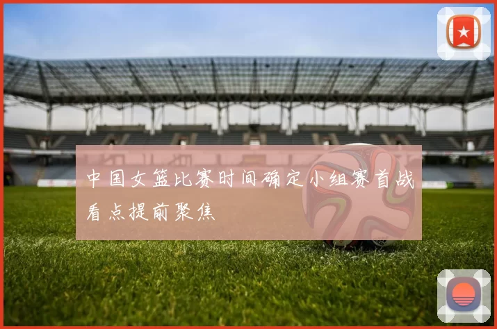 中国女篮比赛时间确定小组赛首战看点提前聚焦