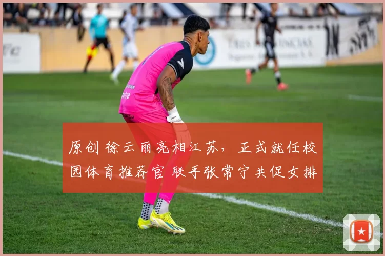 原创 徐云丽亮相江苏，正式就任校园体育推荐官 联手张常宁共促女排精神传承