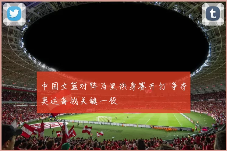 中国女篮对阵马里热身赛开打 争夺奥运备战关键一役