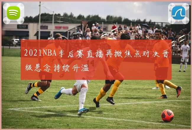 2021NBA季后赛直播再掀焦点对决晋级悬念持续升温