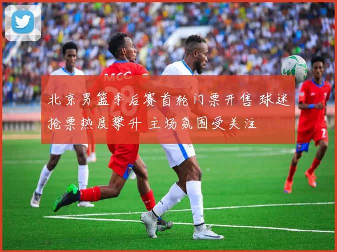 北京男篮季后赛首轮门票开售 球迷抢票热度攀升 主场氛围受关注