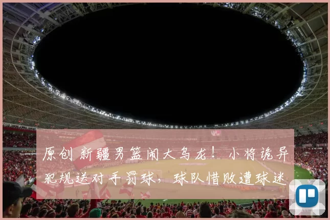 原创 新疆男篮闹大乌龙!小将诡异犯规送对手罚球,球队惜败遭球迷质疑