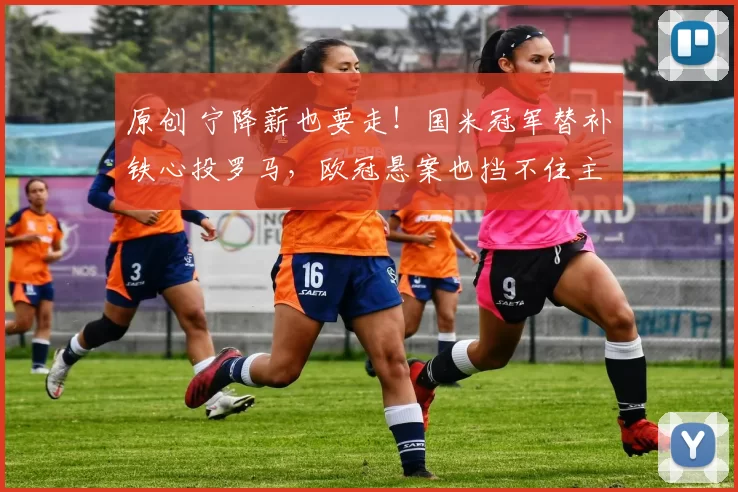 原创 宁降薪也要走！国米冠军替补铁心投罗马，欧冠悬案也挡不住主力诱惑
