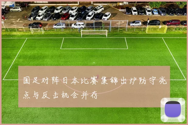 国足对阵日本比赛集锦出炉防守亮点与反击机会并存