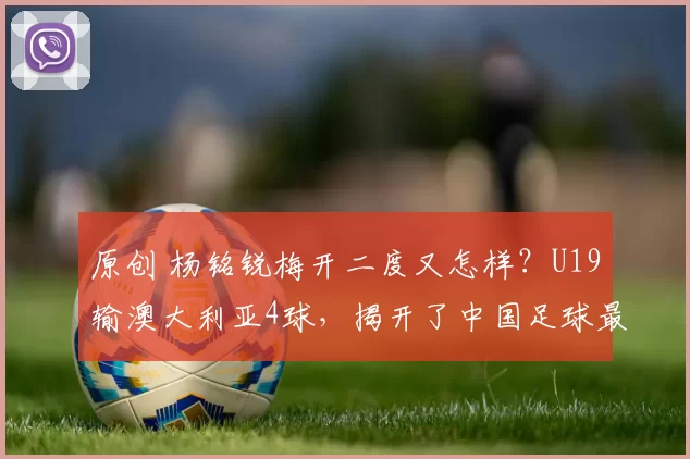 原创 杨铭锐梅开二度又怎样？U19输澳大利亚4球，揭开了中国足球最残酷的真相