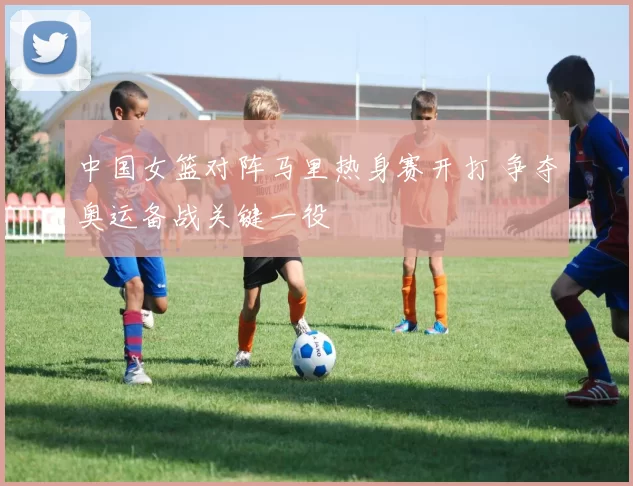 中国女篮对阵马里热身赛开打 争夺奥运备战关键一役