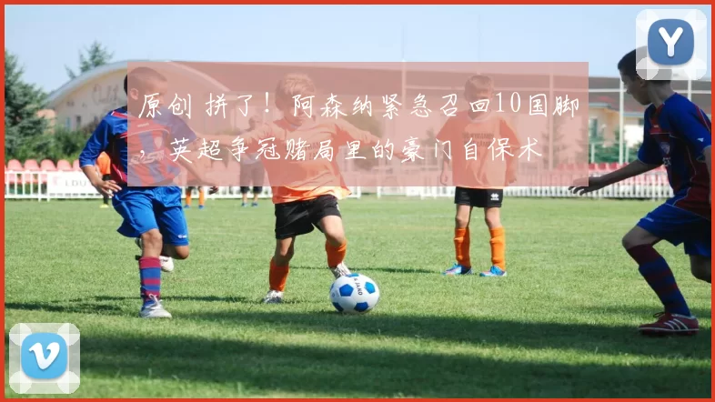 原创 拼了!阿森纳紧急召回10国脚,英超争冠赌局里的豪门自保术