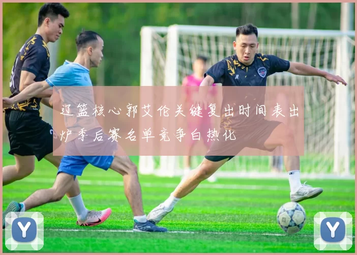 辽篮核心郭艾伦关键复出时间表出炉季后赛名单竞争白热化