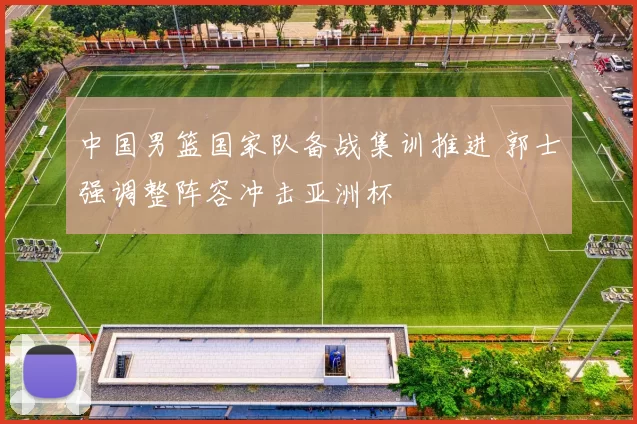 中国男篮国家队备战集训推进 郭士强调整阵容冲击亚洲杯