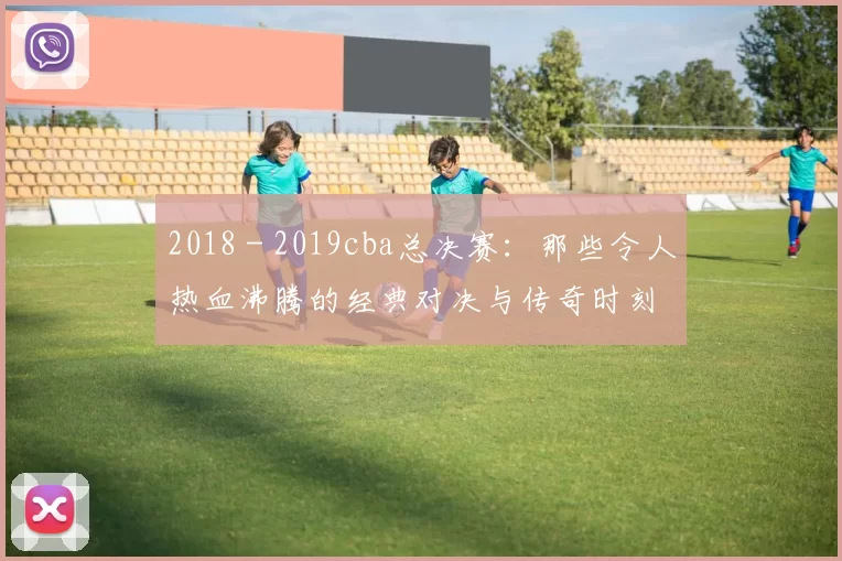 2018 - 2019cba总决赛:那些令人热血沸腾的经典对决与传奇时刻
